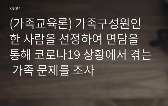 (가족교육론) 가족구성원인 한 사람을 선정하여 면담을 통해 코로나19 상황에서 겪는 가족 문제를 조사