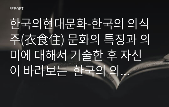 한국의현대문화-한국의 의식주(衣食住) 문화의 특징과 의미에 대해서 기술한 후 자신이 바라보는  한국의 의식주(衣食住) 문화에 대해서 서술하시오.