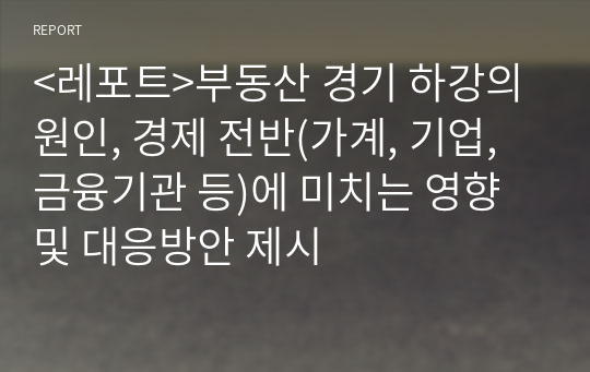 &lt;레포트&gt;부동산 경기 하강의 원인, 경제 전반(가계, 기업, 금융기관 등)에 미치는 영향 및 대응방안 제시