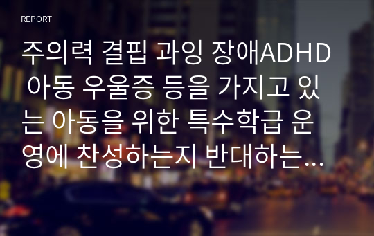 주의력 결핍 과잉 장애ADHD 아동 우울증 등을 가지고 있는 아동을 위한 특수학급 운영에 찬성하는지 반대하는지 자신의 입장을 제시하시오