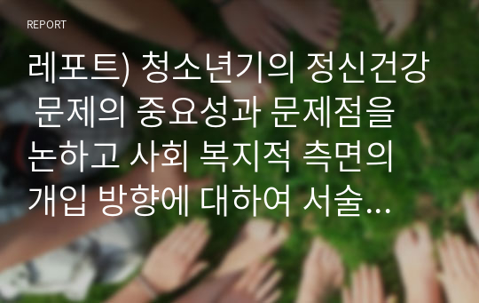 레포트) 청소년기의 정신건강 문제의 중요성과 문제점을 논하고 사회 복지적 측면의 개입 방향에 대하여 서술하시오.