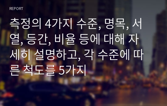 측정의 4가지 수준, 명목, 서열, 등간, 비율 등에 대해 자세히 설명하고, 각 수준에 따른 척도를 5가지