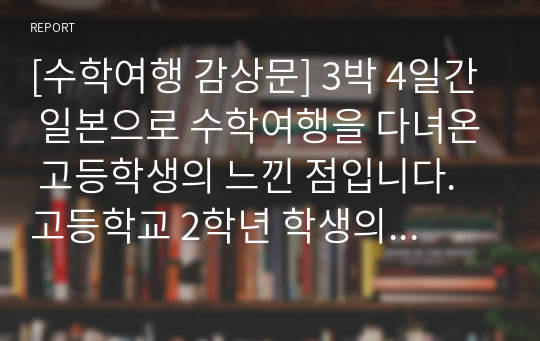 [수학여행 감상문] 3박 4일간 일본으로 수학여행을 다녀온 고등학생의 느낀 점입니다. 고등학교 2학년 학생의 시선을 통해 일본과 우리나라의 문화 수준 차이를 관찰해 보시기를 바랍니다.