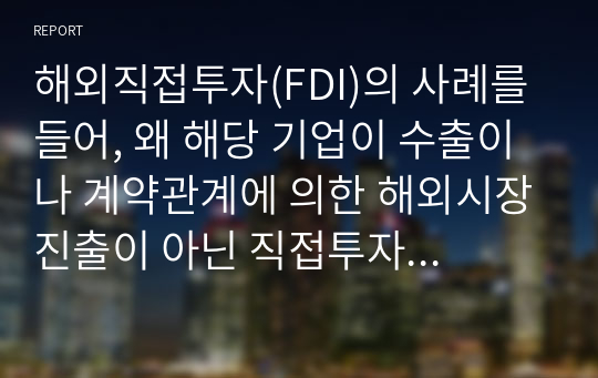 해외직접투자(FDI)의 사례를 들어, 왜 해당 기업이 수출이나 계약관계에 의한 해외시장진출이 아닌 직접투자 방식을 선택했는지 집중적으로 설명하시오