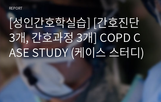 [성인간호학실습] [간호진단 3개, 간호과정 3개] COPD CASE STUDY (케이스 스터디)