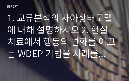 1. 교류분석의 자아상태모델에 대해 설명하시오 2. 현실치료에서 행동의 변화를 이끄는 WDEP 기법을 사례를 적용하여 설명하시오.