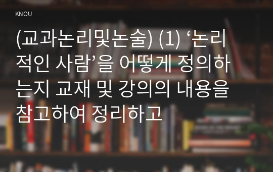 (교과논리및논술) (1) ‘논리적인 사람’을 어떻게 정의하는지 교재 및 강의의 내용을 참고하여 정리하고