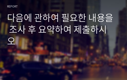 다음에 관하여 필요한 내용을 조사 후 요약하여 제출하시오