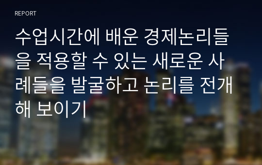 수업시간에 배운 경제논리들을 적용할 수 있는 새로운 사례들을 발굴하고 논리를 전개해 보이기