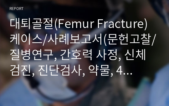 대퇴골절(Femur Fracture) 케이스/사례보고서(문헌고찰/질병연구, 간호력 사정, 신체검진, 진단검사, 약물, 4개 간호진단, 2개 간호과정)