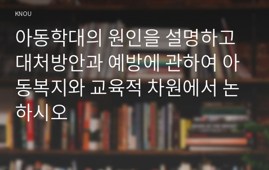 아동학대의 원인을 설명하고 대처방안과 예방에 관하여 아동복지와 교육적 차원에서 논하시오