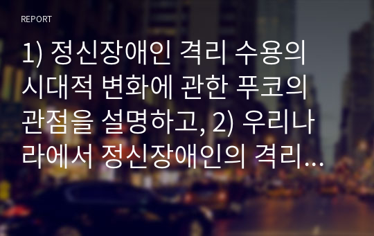 1) 정신장애인 격리 수용의 시대적 변화에 관한 푸코의 관점을 설명하고, 2) 우리나라에서 정신장애인의 격리 수용을 해소하기 위한 정책방안 3가지를 제시해보시오.