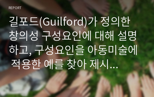 길포드(Guilford)가 정의한 창의성 구성요인에 대해 설명하고, 구성요인을 아동미술에 적용한 예를 찾아 제시하고 또 창의성 미술에 대해 본인의 생각은 어떠한지 작성해보시오.