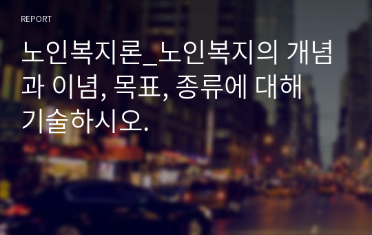 노인복지론_노인복지의 개념과 이념, 목표, 종류에 대해 기술하시오.