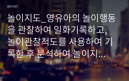 놀이지도_영유아의 놀이행동을 관찰하여 일화기록하고, 놀이관찰척도를 사용하여 기록한 후 분석하여 놀이지도방안을 모색.