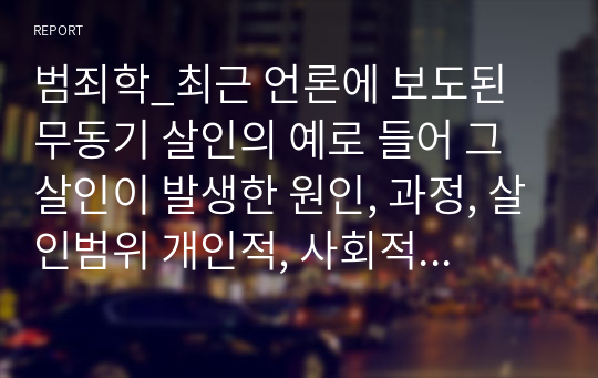 범죄학_최근 언론에 보도된 무동기 살인의 예로 들어 그 살인이 발생한 원인, 과정, 살인범위 개인적, 사회적 특성 등을 설명하고, 무동기살인을 줄일 수 있는 개인적, 사회적, 국가적 방안에 대해 설명하시오.