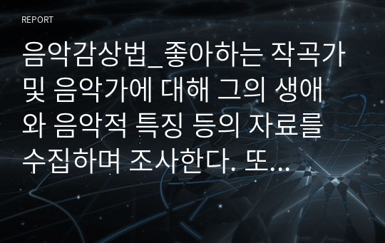 음악감상법_좋아하는 작곡가 및 음악가에 대해 그의 생애와 음악적 특징 등의 자료를 수집하며 조사한다. 또한 그의 작품에 대해서도 살펴보며 직접 감상한 후 소감문을 작성한다. 음악장르는 수업시간에 배운 장르로 제한한다.