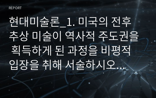 현대미술론_1. 미국의 전후 추상 미술이 역사적 주도권을 획득하게 된 과정을 비평적 입장을 취해 서술하시오. 2. 세잔이 현대 미술계에 남긴 의제 혹은 역사적 과제는 무엇이었으며, 아랫세대의 미술가들은 그에 어떻게 화답했는지 설명하시오.