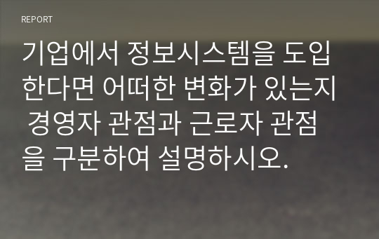 기업에서 정보시스템을 도입한다면 어떠한 변화가 있는지 경영자 관점과 근로자 관점을 구분하여 설명하시오.