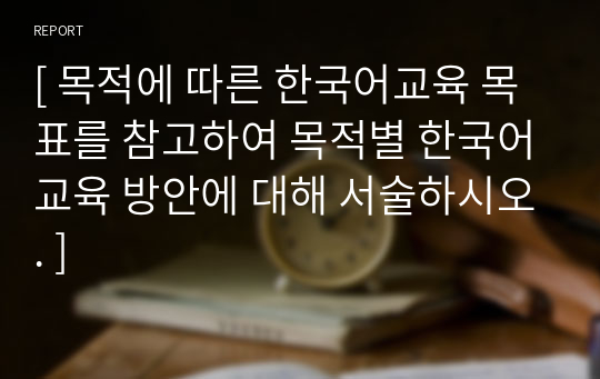 [ 목적에 따른 한국어교육 목표를 참고하여 목적별 한국어교육 방안에 대해 서술하시오. ]