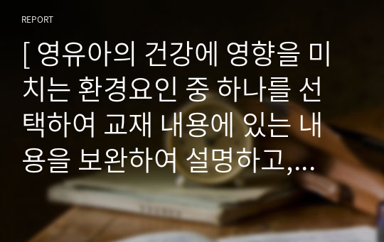 [ 영유아의 건강에 영향을 미치는 환경요인 중 하나를 선택하여 교재 내용에 있는 내용을 보완하여 설명하고, 그 요인을 파악한 교사는 하나의 연령을 선택하여 어떻게 하면 긍정적인 방향으로 영향을 미칠 수 있을지 활동 하나를 선택하여 구성하시오. ]