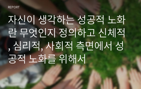 자신이 생각하는 성공적 노화란 무엇인지 정의하고 신체적, 심리적, 사회적 측면에서 성공적 노화를 위해서