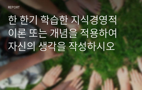 한 한기 학습한 지식경영적 이론 또는 개념을 적용하여 자신의 생각을 작성하시오