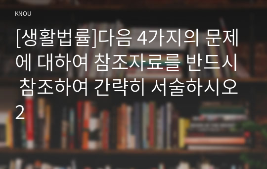 [생활법률]다음 4가지의 문제에 대하여 참조자료를 반드시 참조하여 간략히 서술하시오2