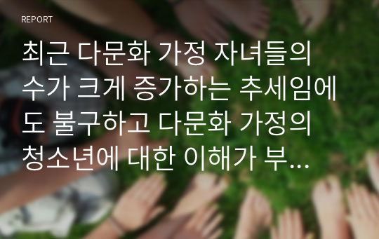 최근 다문화 가정 자녀들의 수가 크게 증가하는 추세임에도 불구하고 다문화 가정의 청소년에 대한 이해가 부족한 실정인데 다문화 가정의 청소년 문제를 알아보고 다문화 사회에 필요한 우리의 태도와 자세에 대해 기술하시오