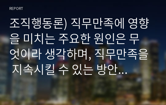 조직행동론) 직무만족에 영향을 미치는 주요한 원인은 무엇이라 생각하며, 직무만족을 지속시킬 수 있는 방안은 무엇이라 생각합니까