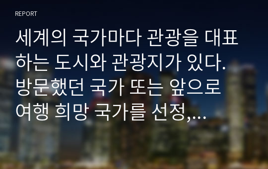 세계의 국가마다 관광을 대표하는 도시와 관광지가 있다. 방문했던 국가 또는 앞으로 여행 희망 국가를 선정,아래의 내용이 모두 포함한 관광환경을 조사하여 제출하시오.