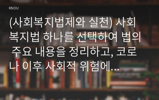 (사회복지법제와 실천) 사회복지법 하나를 선택하여 법의 주요 내용을 정리하고, 코로나 이후 사회적 위험에 대처하기 위하여 동 법에서 추가되거나 변경될 필요가 있는 내용 및 본인의 생각을 작성하시오.