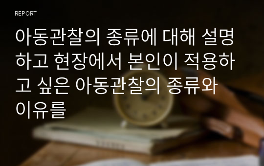 아동관찰의 종류에 대해 설명하고 현장에서 본인이 적용하고 싶은 아동관찰의 종류와 이유를