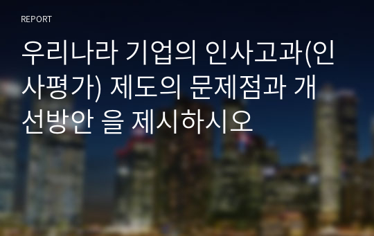 우리나라 기업의 인사고과(인사평가) 제도의 문제점과 개선방안 을 제시하시오