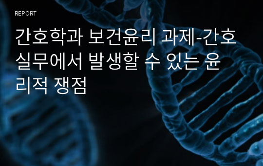 간호학과 보건윤리 과제-간호실무에서 발생할 수 있는 윤리적 쟁점