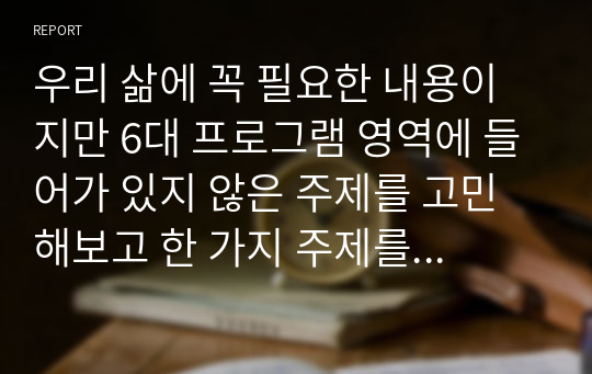 우리 삶에 꼭 필요한 내용이지만 6대 프로그램 영역에 들어가 있지 않은 주제를 고민해보고 한 가지 주제를 제안해주세요. 왜 그 주제가 중요한지 이유를 같이 작성해주세요.