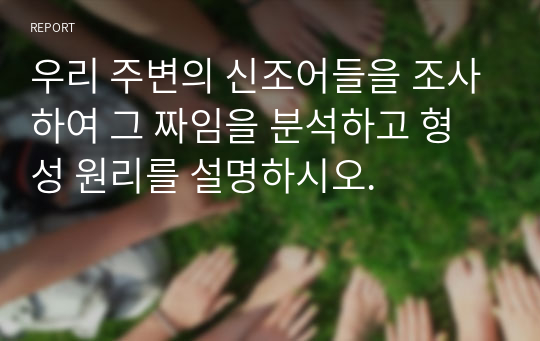 우리 주변의 신조어들을 조사하여 그 짜임을 분석하고 형성 원리를 설명하시오.