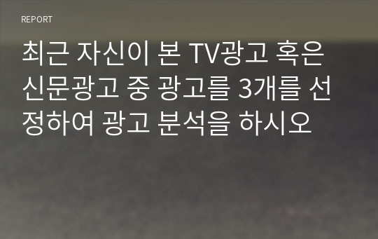 최근 자신이 본 TV광고 혹은 신문광고 중 광고를 3개를 선정하여 광고 분석을 하시오