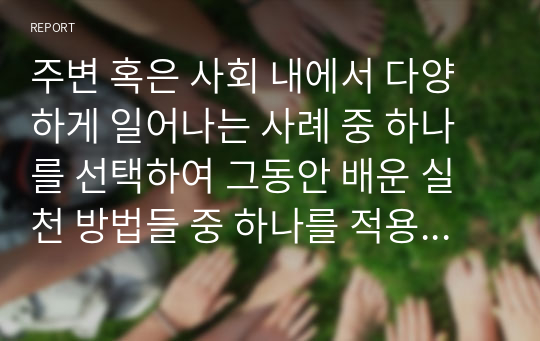 주변 혹은 사회 내에서 다양하게 일어나는 사례 중 하나를 선택하여 그동안 배운 실천 방법들 중 하나를 적용하여 접근방법 및 제도, 나의 제안사항을 작성해주세요.