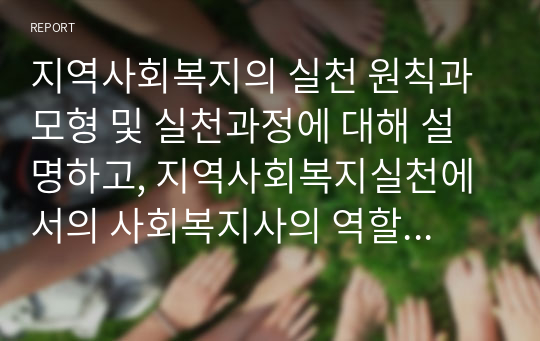 지역사회복지의 실천 원칙과 모형 및 실천과정에 대해 설명하고, 지역사회복지실천에서의 사회복지사의 역할은 어떤 것인지 본인의 의견을 제시하세요.