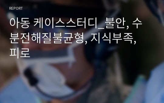 아동 케이스스터디_불안, 수분전해질불균형, 지식부족, 피로