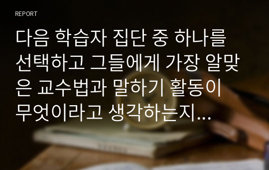 다음 학습자 집단 중 하나를 선택하고 그들에게 가장 알맞은 교수법과 말하기 활동이 무엇이라고 생각하는지 그 근거와 함께 제시하시오.