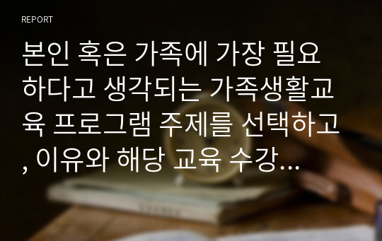 본인 혹은 가족에 가장 필요하다고 생각되는 가족생활교육 프로그램 주제를 선택하고, 이유와 해당 교육 수강시 예상되는 강점 및 개선책 등에 대해 작성해보세요.