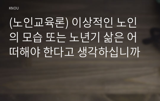 (노인교육론) 이상적인 노인의 모습 또는 노년기 삶은 어떠해야 한다고 생각하십니까