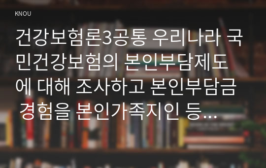 건강보험론3공통 우리나라 국민건강보험의 본인부담제도에 대해 조사하고 본인부담금 경험을 본인가족지인 등의 사례를 들어 기술하시오0K