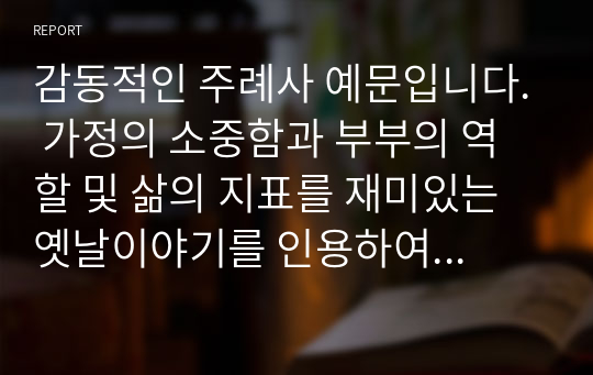 감동적인 주례사 예문입니다. 가정의 소중함과 부부의 역할 및 삶의 지표를 재미있는 옛날이야기를 인용하여 설명한 감동적인 주례사입니다.