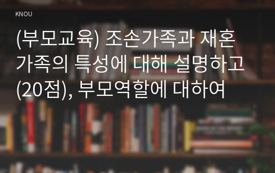 (부모교육) 조손가족과 재혼가족의 특성에 대해 설명하고(20점), 부모역할에 대하여