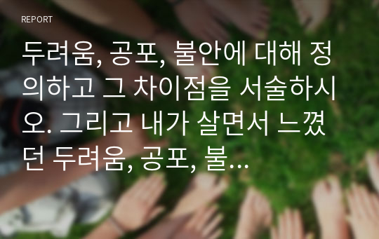 두려움, 공포, 불안에 대해 정의하고 그 차이점을 서술하시오. 그리고 내가 살면서 느꼈던 두려움, 공포, 불안에 대해