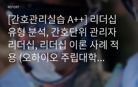 [간호관리실습 A++] 리더십 유형 분석, 간호단위 관리자 리더십, 리더십 이론 사례 적용 (오하이오 주립대학 행동이론, 상황 적합성 이론, 상황대응 리더십 이론)