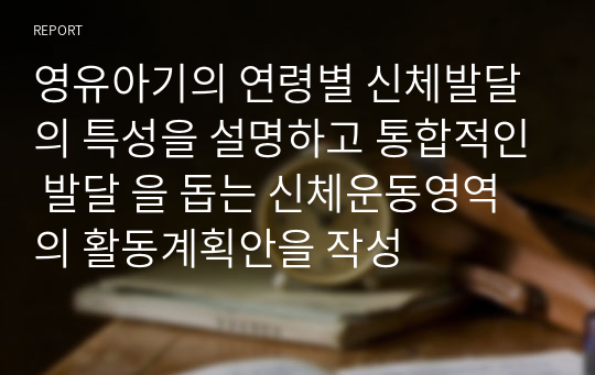 영유아기의 연령별 신체발달의 특성을 설명하고 통합적인 발달 을 돕는 신체운동영역의 활동계획안을 작성